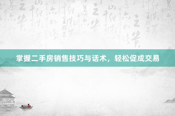 掌握二手房销售技巧与话术，轻松促成交易